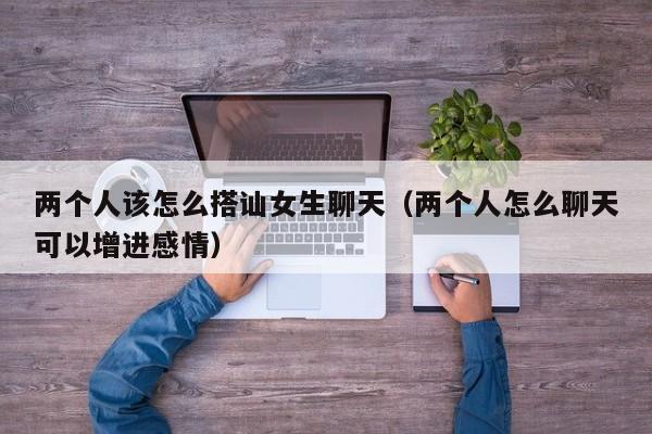 两个人该怎么搭讪女生聊天(两个人怎么聊天可以增进感情)