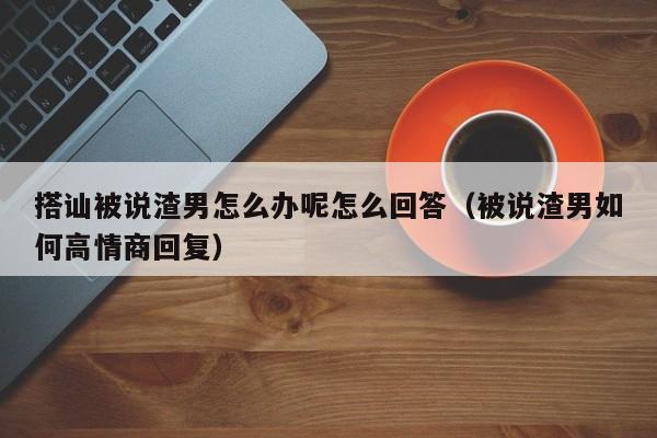 搭讪被说渣男怎么办呢怎么回答(被说渣男如何高情商回复)